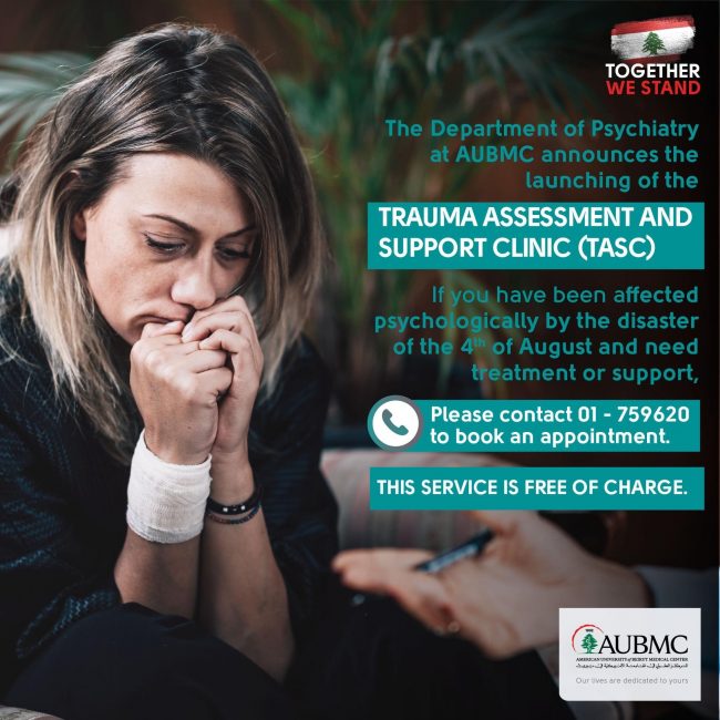 The department of Psychiatry at AUBMC announces the launching of the Trauma Assessment and Support Clinic (TASC) If you have been affected psychologically by the disaster of the 4th of August and need treatment or support please contact 01-759620 to book an appointment. This service is free of charge.