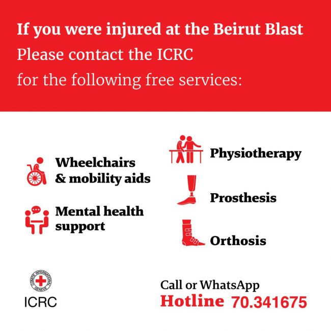 If you were injured at the Beirut Blast please contact the ICRC for the following free services:<br> Wheelchairs and mobility aids<br> mental health support<br> physiotherapy<br> Prosthesis<br> Orthosis<br> Call or whatsapp hotline number: 70-341675