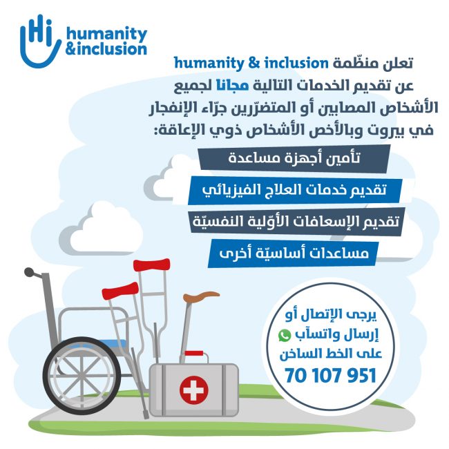 تعلن منظمة Humanity and Inclusion<br> عن تقديم الخدمات التالية مجاناً لجميع الأشخاص المصابين أو المتضررين جراء الإنفجار في بيروت <br>وبالأخص أشخاص ذوي الإعاقة <br> تأمين أجهزة مساعدة تقديم الخدمات العلاج الفيزيائي تقديم الإسعافات الأولية النفسية مساعدات أساسية أخرى <br> يرجى الإتصال أو إرسال وتساب عل الخط الساخن 70-107951